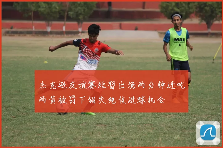杰克逊友谊赛短暂出场两分钟连吃两黄被罚下错失绝佳进球机会