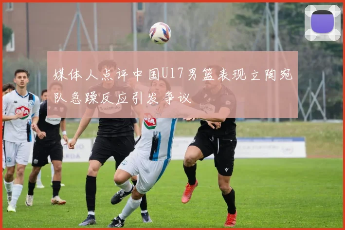 媒体人点评中国U17男篮表现立陶宛队急躁反应引发争议