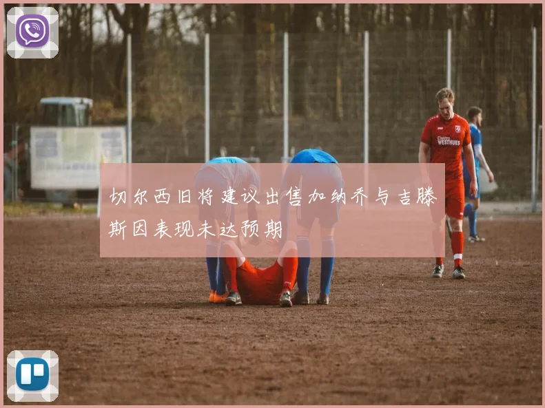 切尔西旧将建议出售加纳乔与吉滕斯因表现未达预期
