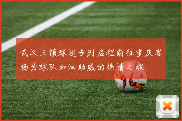 武汉三镇球迷专列启程前往重庆客场为球队加油助威的热情之旅