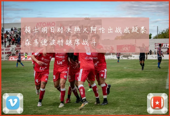 骑士明日对决热火阿伦出战成疑泰森韦德波特缺席战斗
