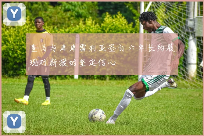 皇马与库库雷利亚签订六年长约展现对新援的坚定信心