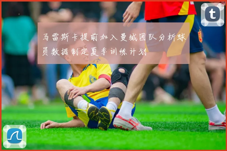 马雷斯卡提前加入曼城团队分析球员数据制定夏季训练计划