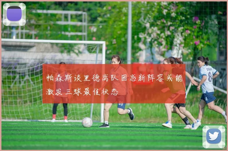 帕森斯谈里德离队困惑新阵容或能激发三球最佳状态
