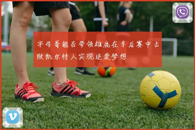 字母哥能否带领雄鹿在季后赛中击败凯尔特人实现逆袭梦想
