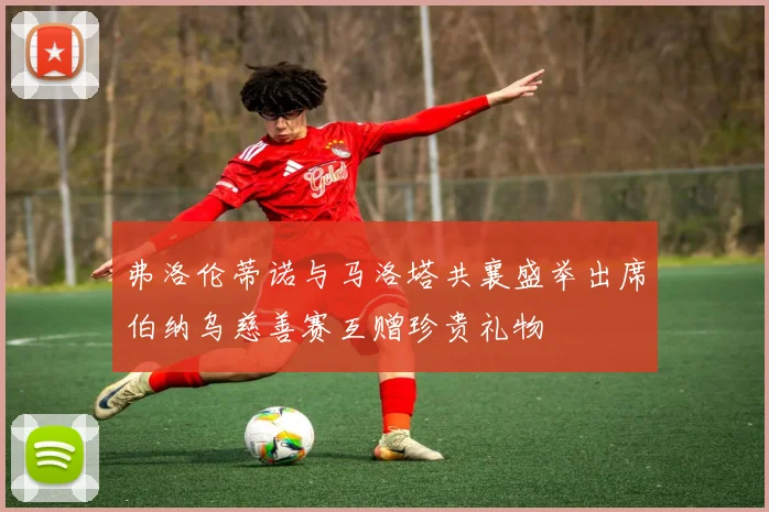 弗洛伦蒂诺与马洛塔共襄盛举出席伯纳乌慈善赛互赠珍贵礼物