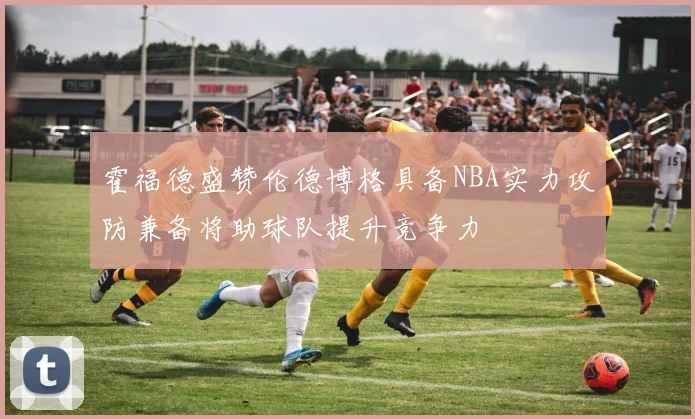 霍福德盛赞伦德博格具备NBA实力攻防兼备将助球队提升竞争力
