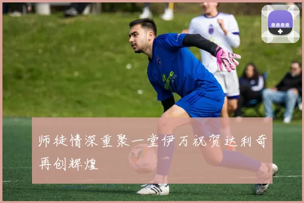 师徒情深重聚一堂伊万祝贺达利奇再创辉煌