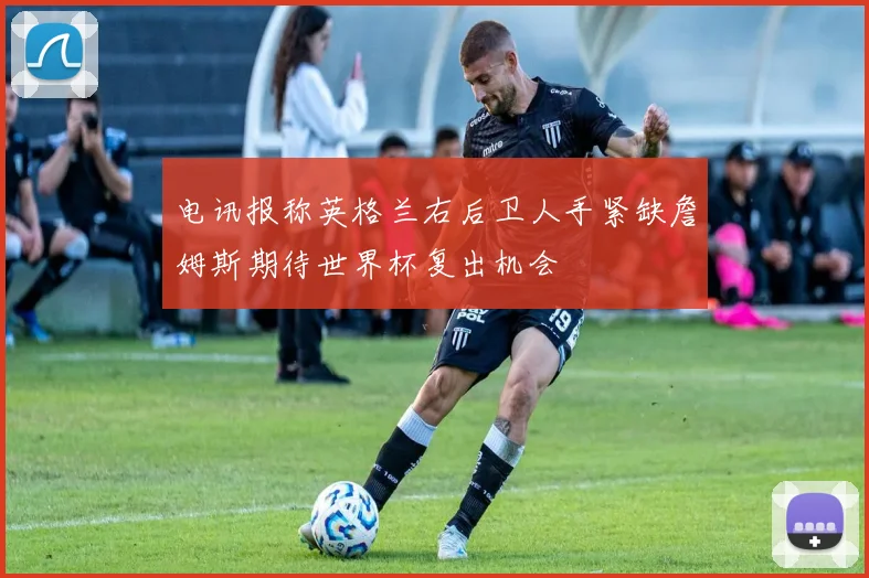 电讯报称英格兰右后卫人手紧缺詹姆斯期待世界杯复出机会