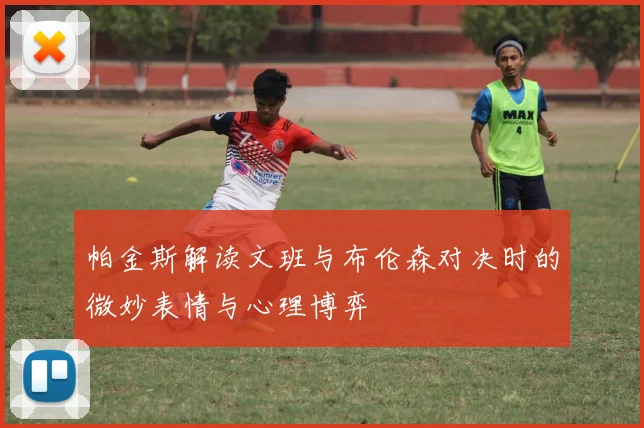 帕金斯解读文班与布伦森对决时的微妙表情与心理博弈
